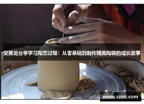 安赛龙分享学习陶艺过程：从零基础到制作精美陶器的成长故事