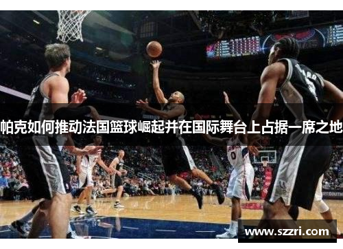 帕克如何推动法国篮球崛起并在国际舞台上占据一席之地