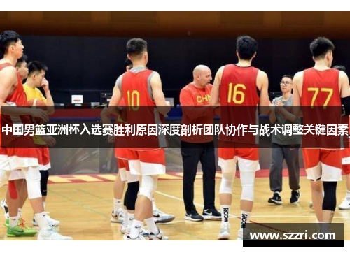 中国男篮亚洲杯入选赛胜利原因深度剖析团队协作与战术调整关键因素