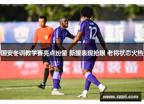 国安冬训教学赛亮点纷呈 新援表现抢眼 老将状态火热