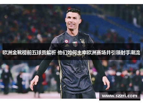 欧洲金靴榜前五球员解析 他们如何主宰欧洲赛场并引领射手潮流