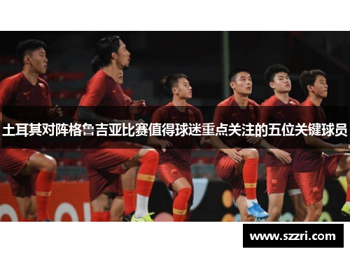 土耳其对阵格鲁吉亚比赛值得球迷重点关注的五位关键球员
