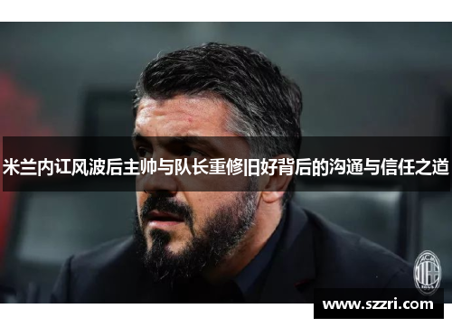 米兰内讧风波后主帅与队长重修旧好背后的沟通与信任之道