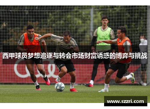 西甲球员梦想追逐与转会市场财富诱惑的博弈与挑战 西甲球员梦想追逐与转会市场财富诱惑的博弈与挑战