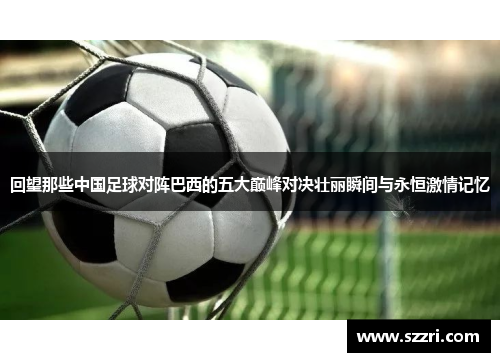 回望那些中国足球对阵巴西的五大巅峰对决壮丽瞬间与永恒激情记忆 回望那些中国足球对阵巴西的五大巅峰对决壮丽瞬间与永恒激情记忆