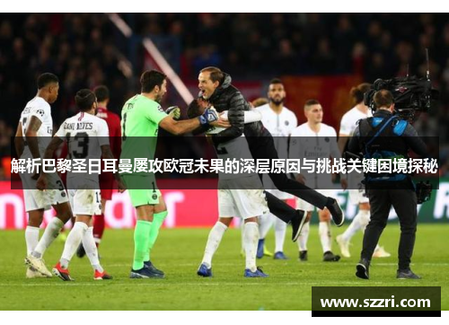 解析巴黎圣日耳曼屡攻欧冠未果的深层原因与挑战关键困境探秘